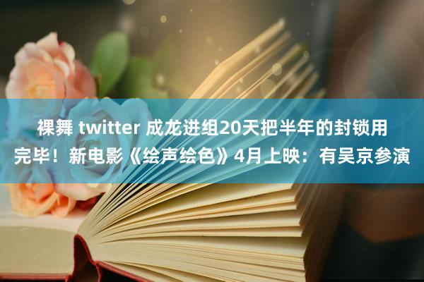 裸舞 twitter 成龙进组20天把半年的封锁用完毕！新电影《绘声绘色》4月上映：有吴京参演