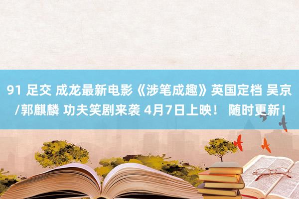 91 足交 成龙最新电影《涉笔成趣》英国定档 吴京/郭麒麟 功夫笑剧来袭 4月7日上映！ 随时更新！