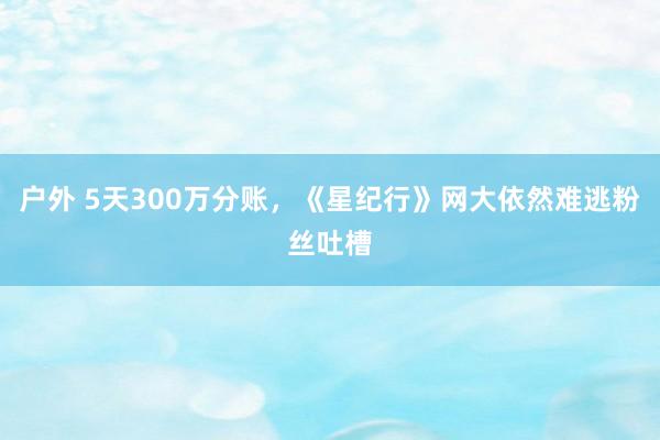 户外 5天300万分账，《星纪行》网大依然难逃粉丝吐槽