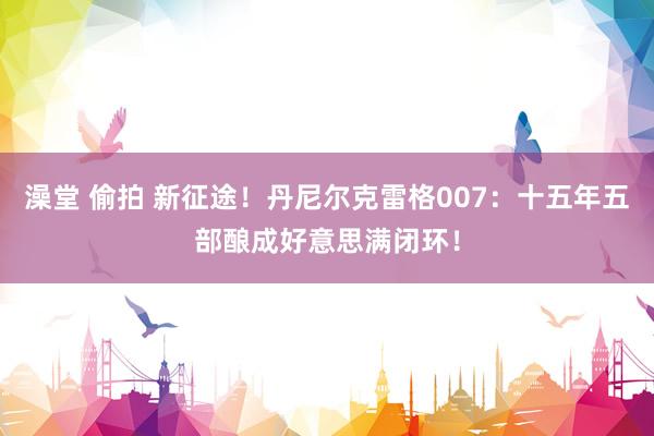 澡堂 偷拍 新征途！丹尼尔克雷格007：十五年五部酿成好意思满闭环！