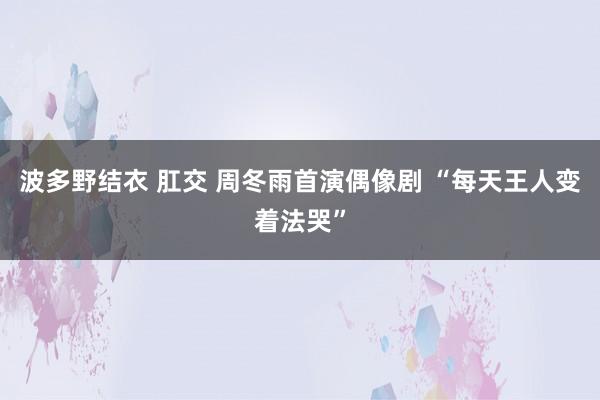 波多野结衣 肛交 周冬雨首演偶像剧 “每天王人变着法哭”