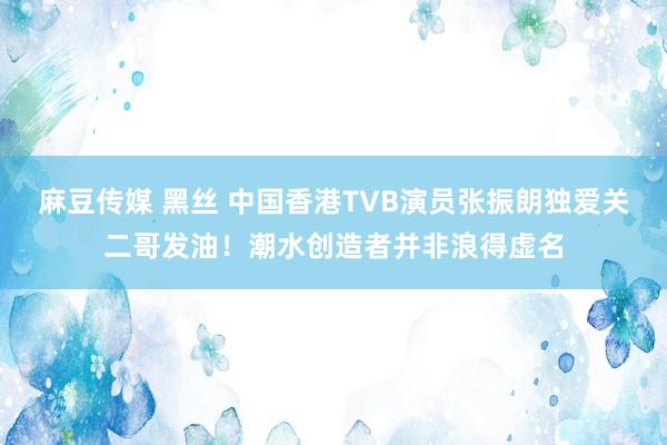 麻豆传媒 黑丝 中国香港TVB演员张振朗独爱关二哥发油！潮水创造者并非浪得虚名