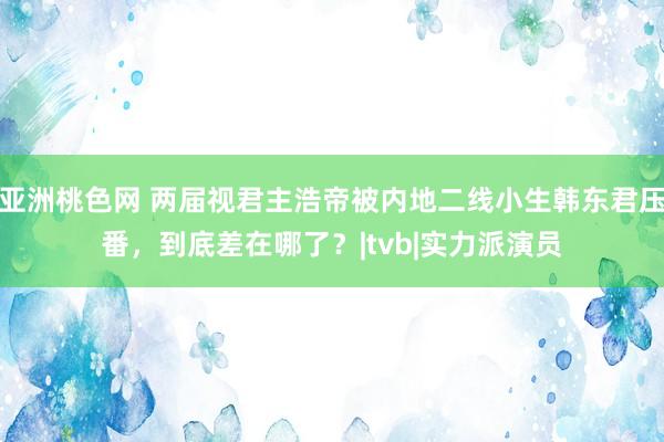 亚洲桃色网 两届视君主浩帝被内地二线小生韩东君压番，到底差在哪了？|tvb|实力派演员