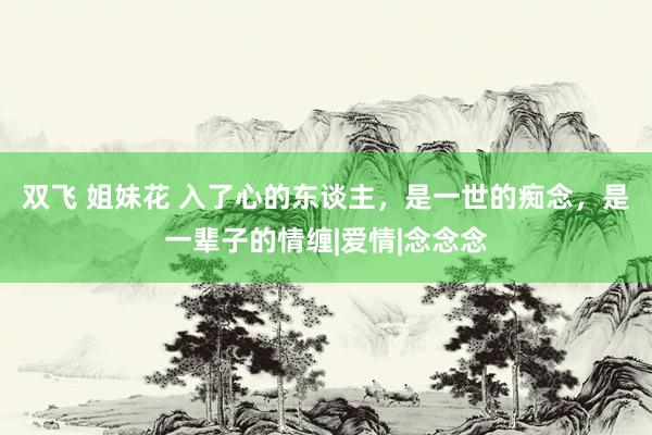 双飞 姐妹花 入了心的东谈主，是一世的痴念，是一辈子的情缠|爱情|念念念