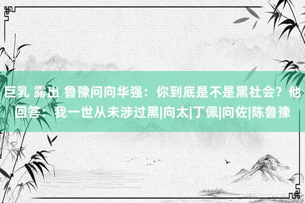 巨乳 露出 鲁豫问向华强：你到底是不是黑社会？他回答：我一世从未涉过黑|向太|丁佩|向佐|陈鲁豫