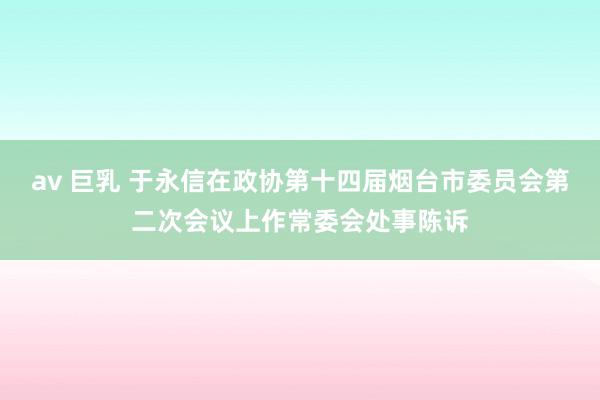 av 巨乳 于永信在政协第十四届烟台市委员会第二次会议上作常委会处事陈诉