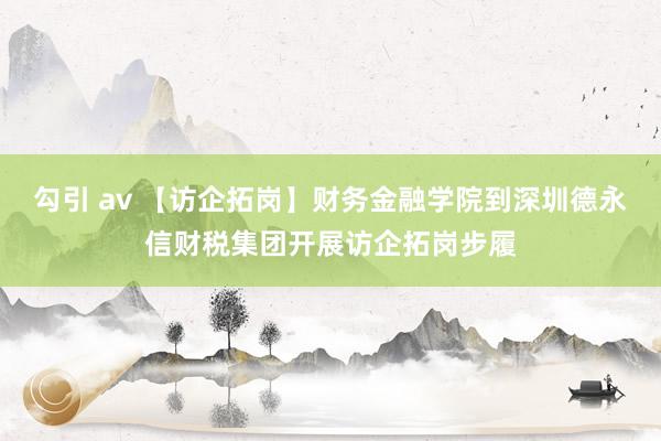 勾引 av 【访企拓岗】财务金融学院到深圳德永信财税集团开展访企拓岗步履