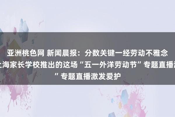 亚洲桃色网 新闻晨报：分数关键一经劳动不雅念关键？上海家长学校推出的这场“五一外洋劳动节”专题直播激发爱护