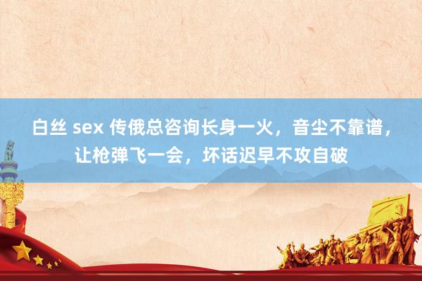 白丝 sex 传俄总咨询长身一火，音尘不靠谱，让枪弹飞一会，坏话迟早不攻自破