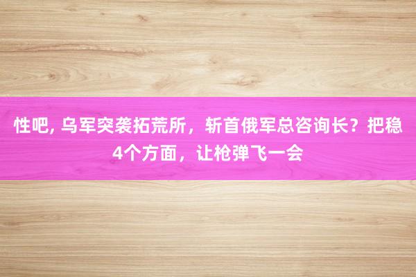 性吧， 乌军突袭拓荒所，斩首俄军总咨询长？把稳4个方面，让枪弹飞一会