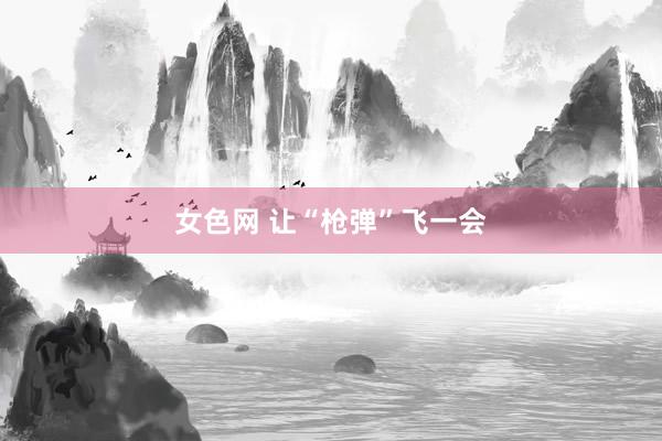 女色网 让“枪弹”飞一会