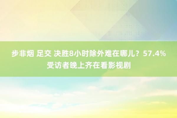 步非烟 足交 决胜8小时除外难在哪儿？57.4%受访者晚上齐在看影视剧