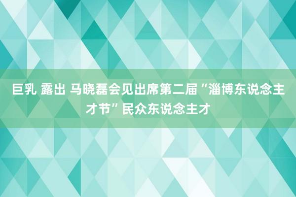 巨乳 露出 马晓磊会见出席第二届“淄博东说念主才节”民众东说念主才