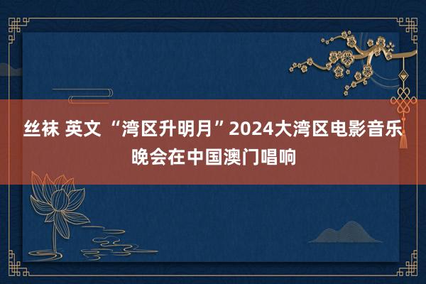 丝袜 英文 “湾区升明月”2024大湾区电影音乐晚会在中国澳门唱响