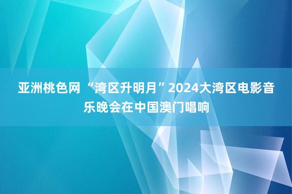 亚洲桃色网 “湾区升明月”2024大湾区电影音乐晚会在中国澳门唱响