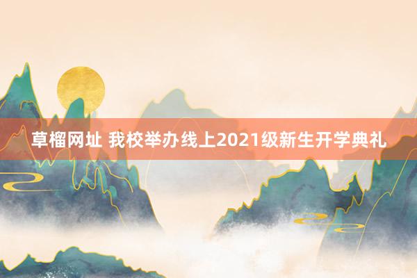 草榴网址 我校举办线上2021级新生开学典礼