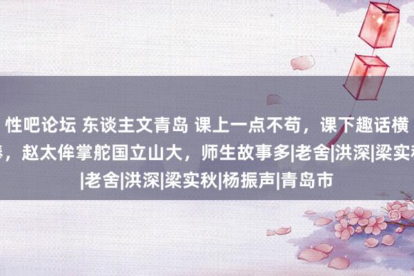 性吧论坛 东谈主文青岛 课上一点不苟，课下趣话横生——接下奋力棒，赵太侔掌舵国立山大，师生故事多|老舍|洪深|梁实秋|杨振声|青岛市