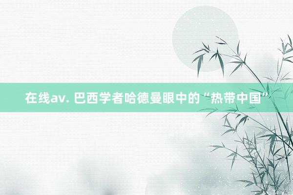 在线av. 巴西学者哈德曼眼中的“热带中国”