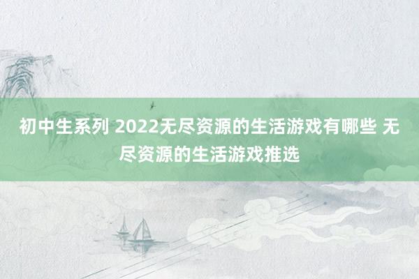 初中生系列 2022无尽资源的生活游戏有哪些 无尽资源的生活游戏推选