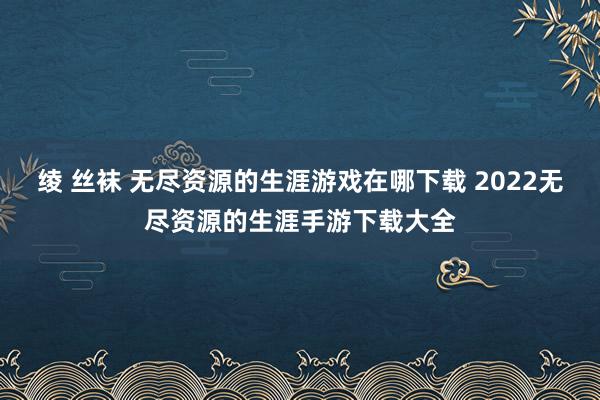 绫 丝袜 无尽资源的生涯游戏在哪下载 2022无尽资源的生涯手游下载大全